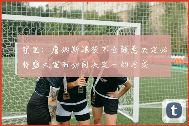 霍里：詹姆斯退役不会随意决定必将盛大宣布如同决定一的方式