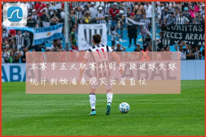 本赛季五大联赛补时阶段进球失球统计利物浦表现突出居首位