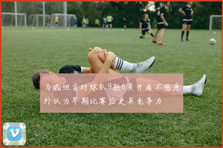 马威坦言对球队9胜6负开局不感意外认为早期比赛应更具竞争力