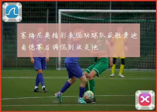 塞梅尼奥精彩表现助球队获胜费迪南德赛后调侃别放走他