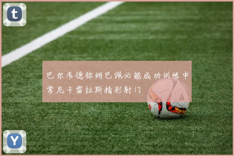 巴尔韦德称姆巴佩必能成功训练中常见卡雷拉斯精彩射门