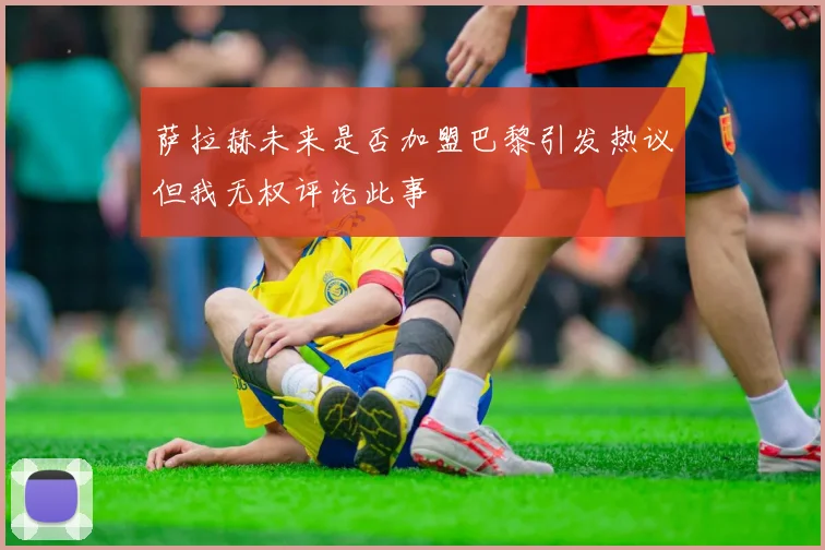 萨拉赫未来是否加盟巴黎引发热议但我无权评论此事