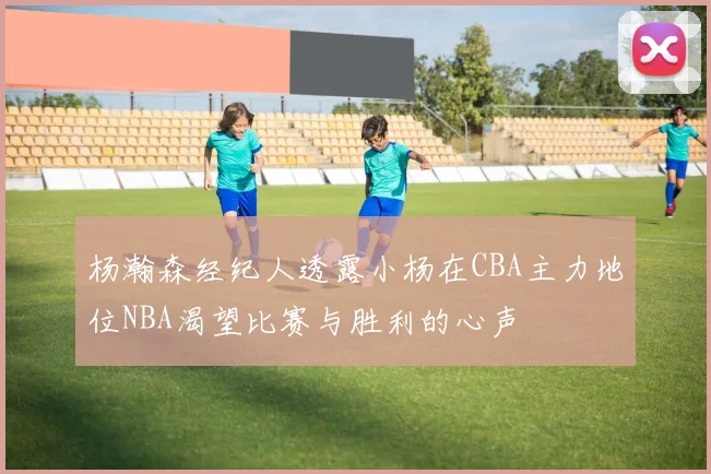 杨瀚森经纪人透露小杨在CBA主力地位NBA渴望比赛与胜利的心声