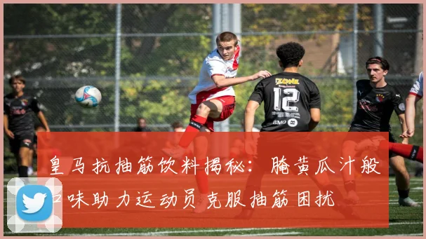 皇马抗抽筋饮料揭秘：腌黄瓜汁般口味助力运动员克服抽筋困扰