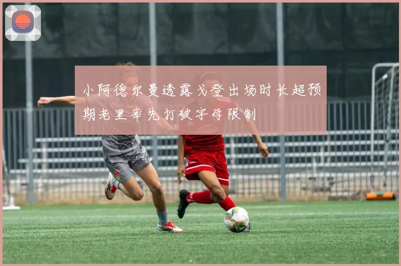 小阿德尔曼透露戈登出场时长超预期老里率先打破字母限制
