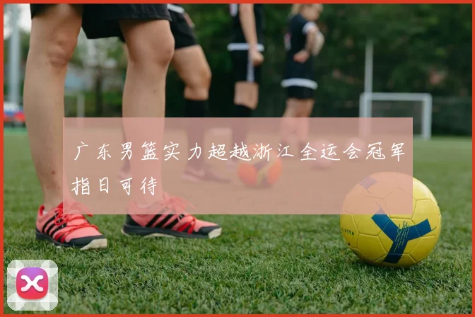 广东男篮实力超越浙江全运会冠军指日可待