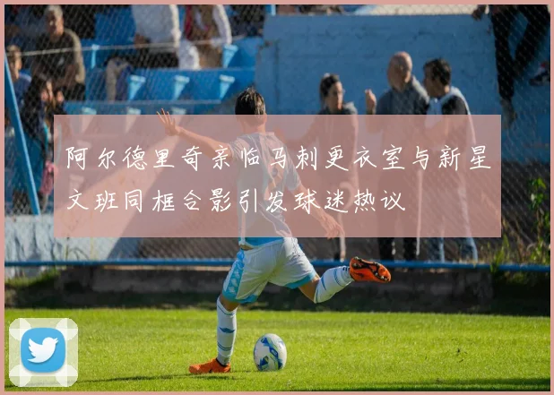 阿尔德里奇亲临马刺更衣室与新星文班同框合影引发球迷热议