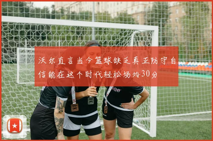 沃尔直言当今篮球缺乏真正防守自信能在这个时代轻松场均30分
