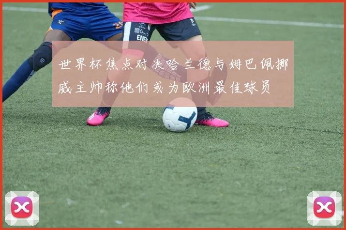 世界杯焦点对决哈兰德与姆巴佩挪威主帅称他们或为欧洲最佳球员