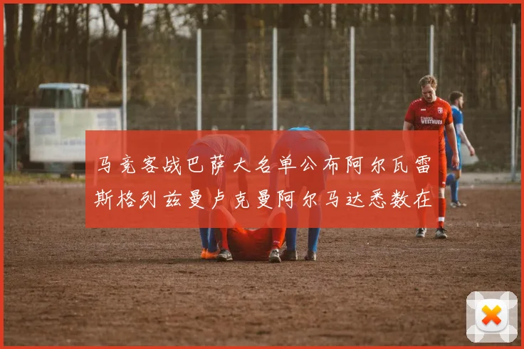 马竞客战巴萨大名单公布阿尔瓦雷斯格列兹曼卢克曼阿尔马达悉数在列