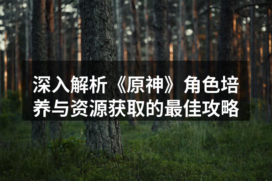 深入解析《原神》角色培养与资源获取的最佳攻略